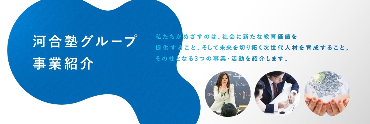 河合塾グループ 事業紹介 私たちがめざすのは、会に新たな教育価値を提供すること、そして未来を切り拓く次世代人材を育成すること。その柱となる3つの事業・活動を紹介します。