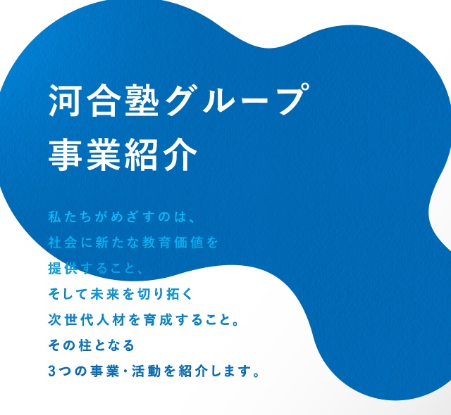 河合塾グループ 事業紹介 私たちがめざすのは、会に新たな教育価値を提供すること、そして未来を切り拓く次世代人材を育成すること。その柱となる3つの事業・活動を紹介します。