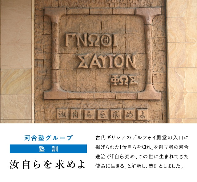 河合塾グループ ＜塾訓＞ 汝自らを求めよ 古代ギリシアのデルフォイ殿堂の入口に掲げられた「汝自らを知れ」を創立者の河合逸治が「自ら究め、この世に生まれてきた使命に生きる」と解釈し、塾訓としました。