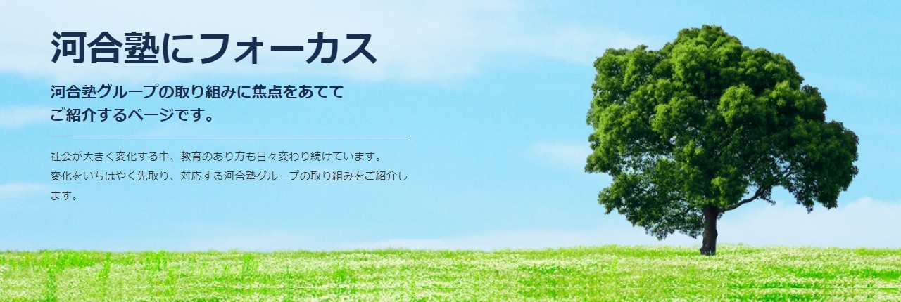 河合塾にフォーカス 「社会が大きく変化する中、教育のあり方も日々変わり続けています。変化をいちはやく先取り、対応する河合塾グループの取り組みをご紹介します。」