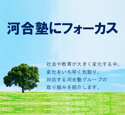 河合塾にフォーカス 「社会が大きく変化する中、教育のあり方も日々変わり続けています。変化をいちはやく先取り、対応する河合塾グループの取り組みをご紹介します。」