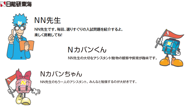 日能研東海　NN先生　NN先生です。毎回、選りすぐり入試問題を紹介するよ。楽しく挑戦してね！　Nカバンくん　NN先生の大切なアシスタント！動物の観察や飼育が趣味です。　Nカバンちゃん　NN先生のもう一人のアシスタント。みんなと勉強するのが大好きです。