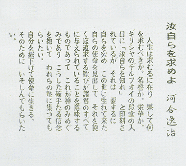 汝自らを求めよ 河合逸冶 人生は求むるに在り 果して 何を求むべきか。名誉か。栄華か。ギリシャのデルフオイの殿堂の入口に「汝自らを知れ」 と印刻されているが それは 要するに 自らを究め この世に生まれて来た自らの使命を見出して それを飽く迄追求する歓びが諸君のすべても与えられていることを意味するものであって これが神のみめぐみであり こうした確乎たる信念を抱いて われらの塾に集ってもらいたい。 自分を掘下げて使命に生きる。 そのために いそしんでもらいたい。