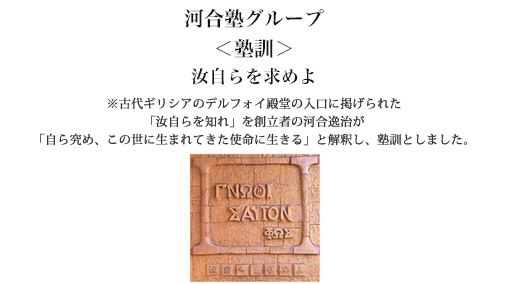 河合塾グループ ＜塾訓＞ 汝自らを求めよ ※古代ギリシアのデルフォイ殿堂の入口に掲げられた「汝自らを知れ」を創立者の河合逸治が「自ら究め、この世に生まれてきた使命に生きる」と解釈し、塾訓としました。